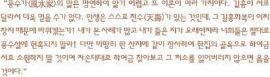 풍수가(風水家)의 말은 망연하여 알기 어렵고 또 이론이 여러 가지이다. 길흉이 서로 달라서 더욱 믿을 수가 없다. 인생은 스스로 천수(天壽)가 있는 것인데, 그 길흉화복이 어찌 장지 때문에 바뀌겠는가! 내가 본 사례가 많고 내가 들은 지가 오래인지라 너희들은 절대로 풍수설에 현혹되지 말라! 다만 마땅히 한 산지에 같이 장사하여 한집의 골육으로 하여금 서로 소원하지 말 것이며 자손대대로 하여금 찾아보고 그 처소를 잃어버리지 않으면 옳을 것이다.